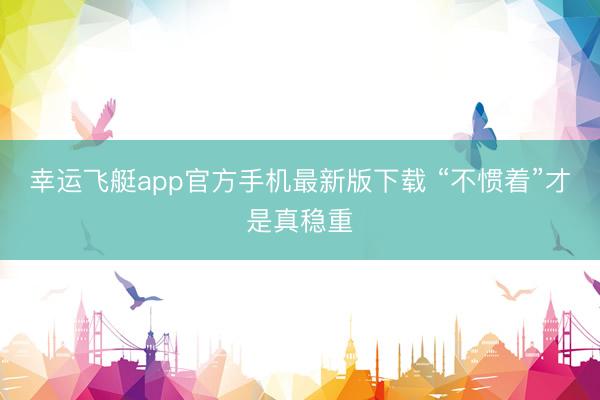 幸运飞艇app官方手机最新版下载 “不惯着”才是真稳重