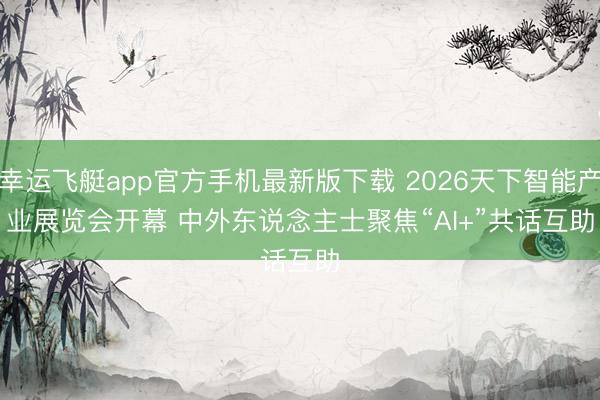 幸运飞艇app官方手机最新版下载 2026天下智能产业展览会开幕 中外东说念主士聚焦“AI+”共话互助
