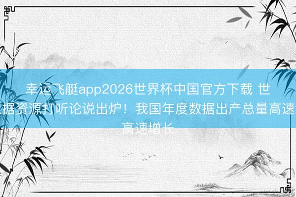 幸运飞艇app2026世界杯中国官方下载 世界数据资源打听论说出炉！我国年度数据出产总量高速增长