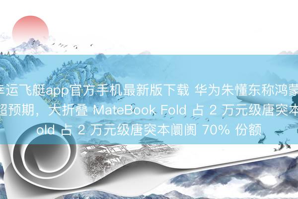 幸运飞艇app官方手机最新版下载 华为朱懂东称鸿蒙 PC 销售阐明远超预期，大折叠 MateBook Fold 占 2 万元级唐突本阛阓 70% 份额