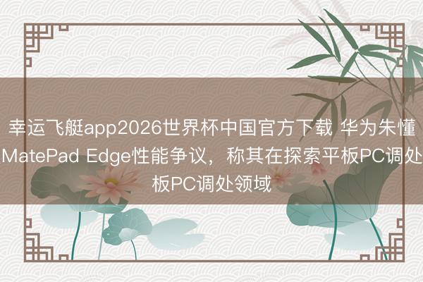 幸运飞艇app2026世界杯中国官方下载 华为朱懂东谈MatePad Edge性能争议,称其在探索平板PC调处领域