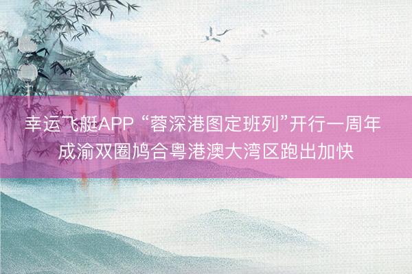幸运飞艇APP “蓉深港图定班列”开行一周年 成渝双圈鸠合粤港澳大湾区跑出加快