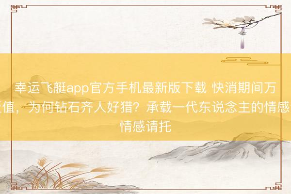 幸运飞艇app官方手机最新版下载 快消期间万物贬值，为何钻石齐人好猎？承载一代东说念主的情感请托