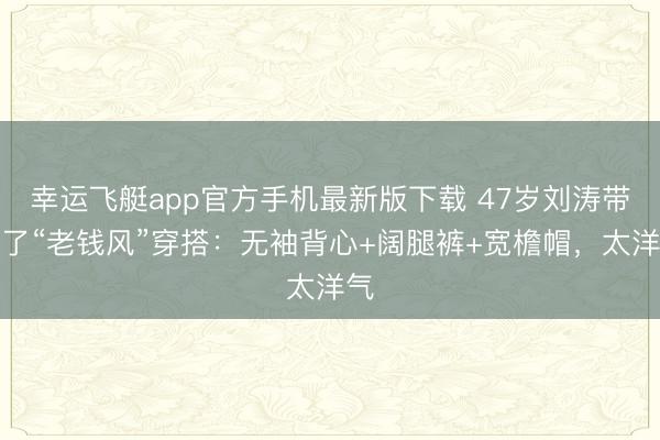 幸运飞艇app官方手机最新版下载 47岁刘涛带火了“老钱风”穿搭：无袖背心+阔腿裤+宽檐帽，太洋气