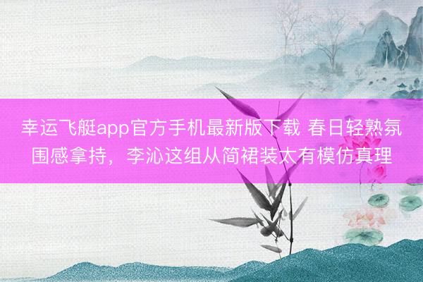 幸运飞艇app官方手机最新版下载 春日轻熟氛围感拿持，李沁这组从简裙装太有模仿真理