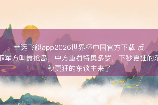 幸运飞艇app2026世界杯中国官方下载 反华升级！菲军方叫嚣抢岛，中方重罚特奥多罗，下秒更狂的东谈主来了