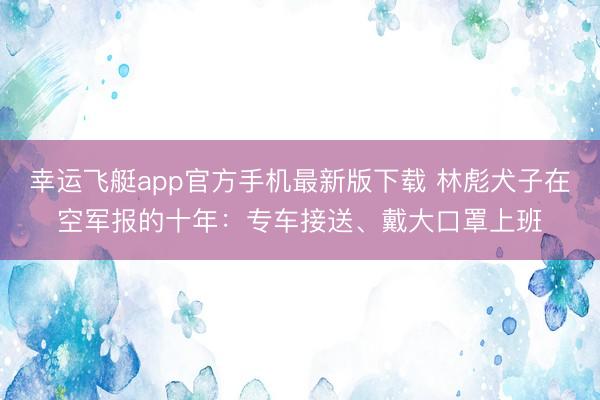 幸运飞艇app官方手机最新版下载 林彪犬子在空军报的十年：专车接送、戴大口罩上班