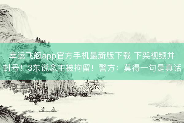 幸运飞艇app官方手机最新版下载 下架视频并封号！3东说念主被拘留！警方：莫得一句是真话