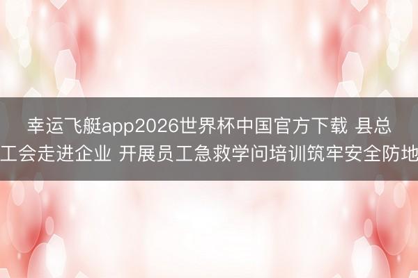 幸运飞艇app2026世界杯中国官方下载 县总工会走进企业 开展员工急救学问培训筑牢安全防地