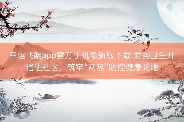 幸运飞艇app官方手机最新版下载 爱国卫生开通进社区，筑牢“两热”防控健康防地