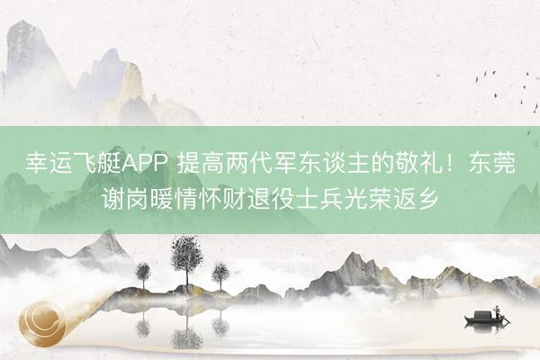 幸运飞艇APP 提高两代军东谈主的敬礼！东莞谢岗暖情怀财退役士兵光荣返乡