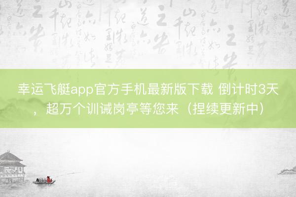 幸运飞艇app官方手机最新版下载 倒计时3天,超万个训诫岗亭等您来(捏续更新中)