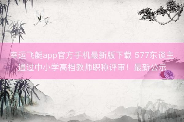 幸运飞艇app官方手机最新版下载 577东谈主通过中小学高档教师职称评审！最新公示