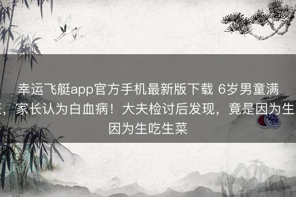 幸运飞艇app官方手机最新版下载 6岁男童满身瘀斑,家长认为白血病!大夫检讨后发现,竟是因为生吃生菜
