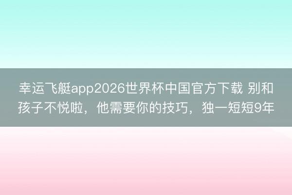 幸运飞艇app2026世界杯中国官方下载 别和孩子不悦啦，他需要你的技巧，独一短短9年