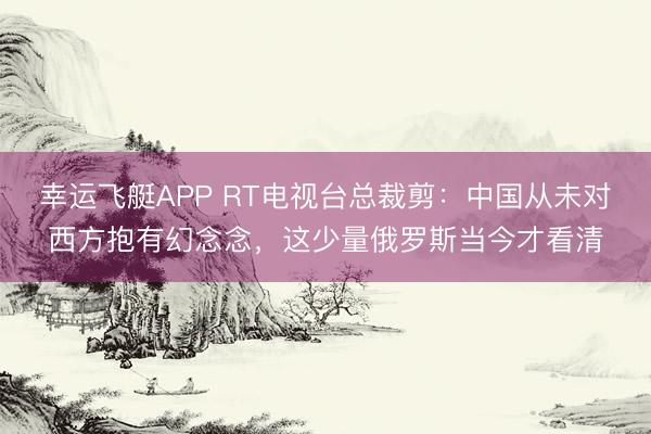 幸运飞艇APP RT电视台总裁剪:中国从未对西方抱有幻念念,这少量俄罗斯当今才看清