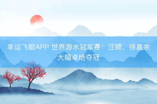 幸运飞艇APP 世界游水冠军赛：汪顺、徐嘉余大幅卓绝夺冠