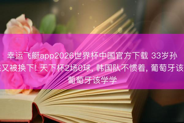 幸运飞艇app2026世界杯中国官方下载 33岁孙兴慜又被换下! 天下杯2场0球, 韩国队不惯着, 葡萄牙该学学