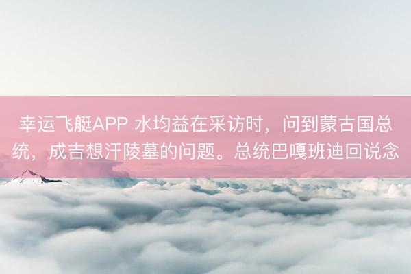 幸运飞艇APP 水均益在采访时，问到蒙古国总统，成吉想汗陵墓的问题。总统巴嘎班迪回说念