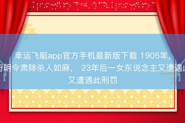 幸运飞艇app官方手机最新版下载 1905年，清政府明令肃除杀人如麻， 23年后一女东说念主又遭遇此刑罚
