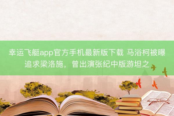 幸运飞艇app官方手机最新版下载 马浴柯被曝追求梁洛施，曾出演张纪中版游坦之