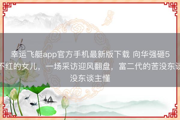 幸运飞艇app官方手机最新版下载 向华强砸5亿捧不红的女儿，一场采访迎风翻盘，富二代的苦没东谈主懂