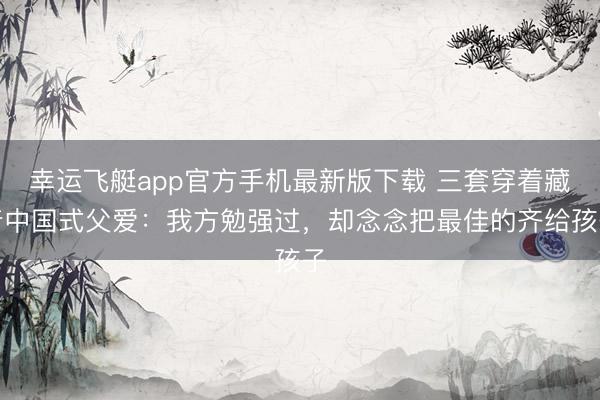 幸运飞艇app官方手机最新版下载 三套穿着藏着中国式父爱：我方勉强过，却念念把最佳的齐给孩子