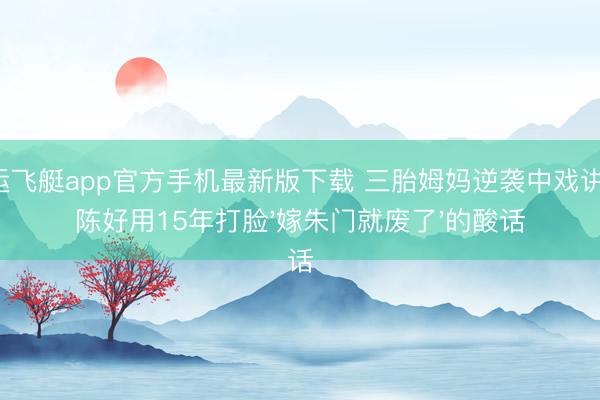 幸运飞艇app官方手机最新版下载 三胎姆妈逆袭中戏讲台！陈好用15年打脸'嫁朱门就废了'的酸话