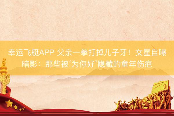 幸运飞艇APP 父亲一拳打掉儿子牙！女星自曝暗影：那些被‘为你好’隐藏的童年伤疤