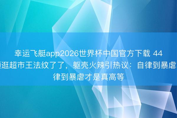幸运飞艇app2026世界杯中国官方下载 44岁车晓素颜逛超市王法纹了了，躯壳火辣引热议：自律到暴虐才是真高等