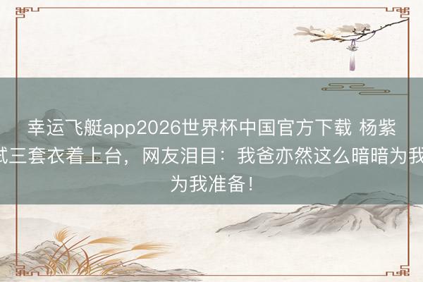 幸运飞艇app2026世界杯中国官方下载 杨紫爸爸试三套衣着上台，网友泪目：我爸亦然这么暗暗为我准备！