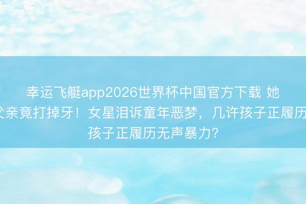 幸运飞艇app2026世界杯中国官方下载 她被狗咬后父亲竟打掉牙！女星泪诉童年恶梦，几许孩子正履历无声暴力？