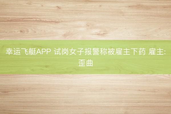 幸运飞艇APP 试岗女子报警称被雇主下药 雇主:歪曲