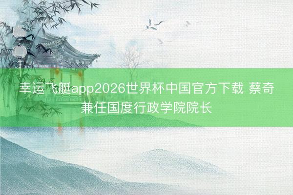 幸运飞艇app2026世界杯中国官方下载 蔡奇兼任国度行政学院院长