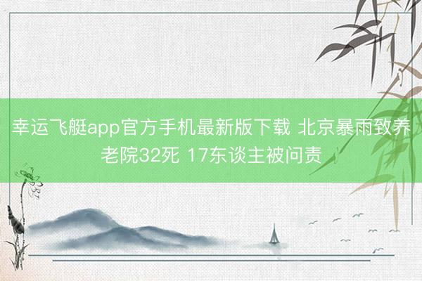 幸运飞艇app官方手机最新版下载 北京暴雨致养老院32死 17东谈主被问责