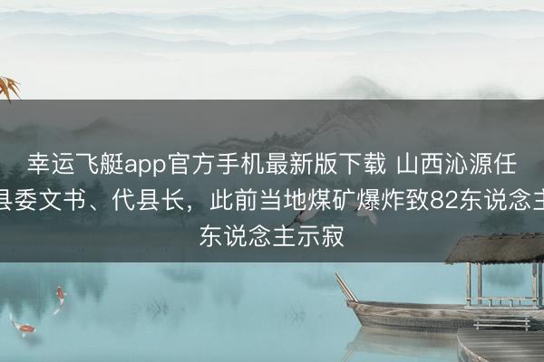 幸运飞艇app官方手机最新版下载 山西沁源任命新县委文书、代县长,此前当地煤矿爆炸致82东说念主示寂