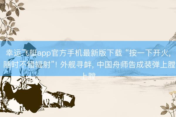 幸运飞艇app官方手机最新版下载 “按一下开火, 随时不错辐射”! 外舰寻衅, 中国舟师告成装弹上膛