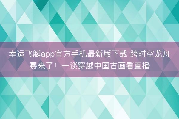 幸运飞艇app官方手机最新版下载 跨时空龙舟赛来了!一谈穿越中国古画看直播